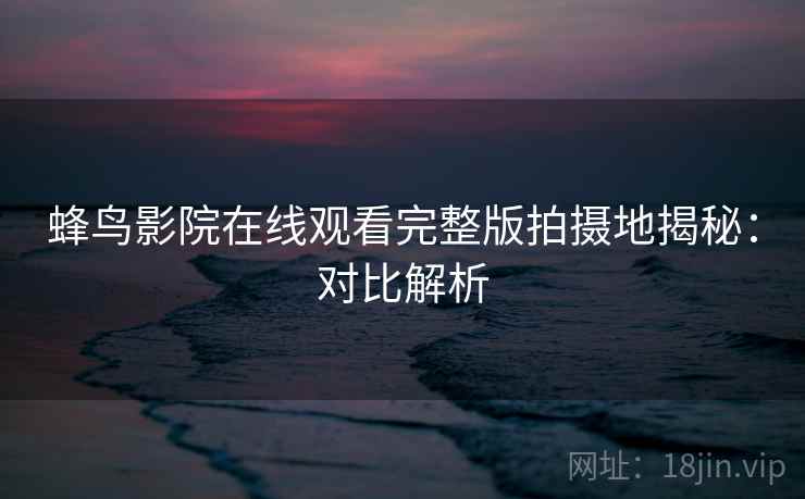 蜂鸟影院在线观看完整版拍摄地揭秘：对比解析