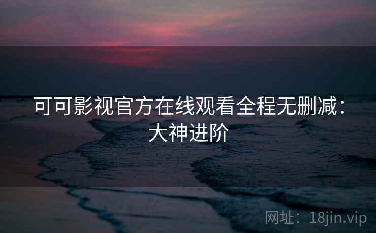 可可影视官方在线观看全程无删减：大神进阶