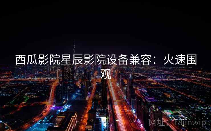 西瓜影院星辰影院设备兼容：火速围观